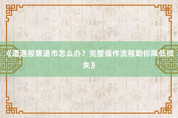 《遭遇股票退市怎么办？完整操作流程助你降低损失》
