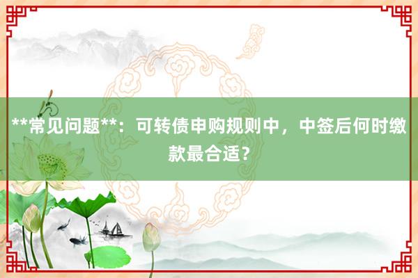 **常见问题**：可转债申购规则中，中签后何时缴款最合适？