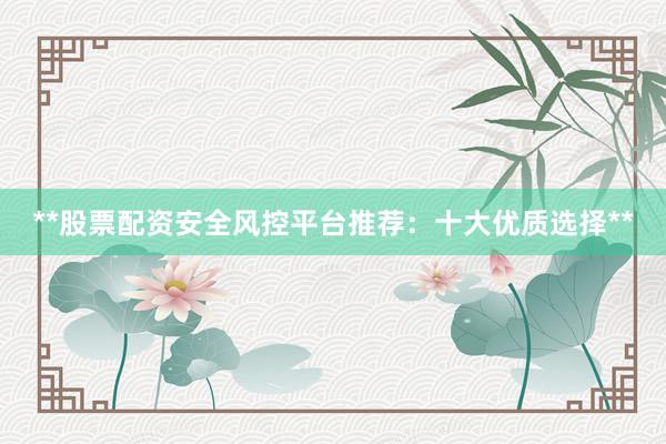 **股票配资安全风控平台推荐：十大优质选择**