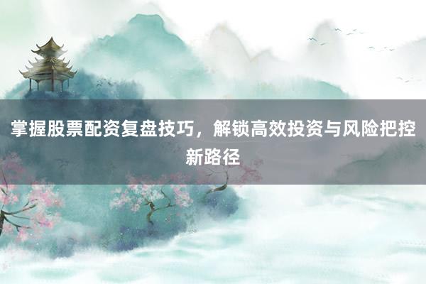 掌握股票配资复盘技巧，解锁高效投资与风险把控新路径