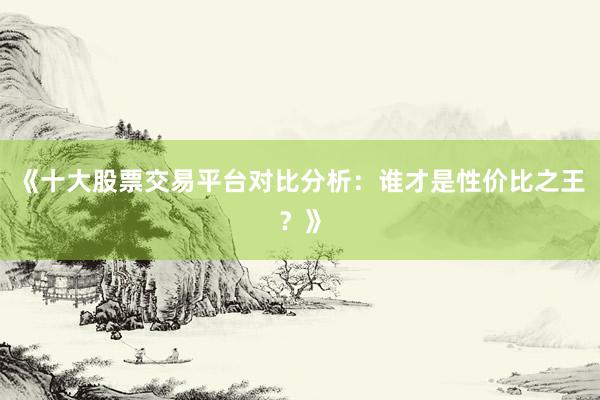 《十大股票交易平台对比分析：谁才是性价比之王？》