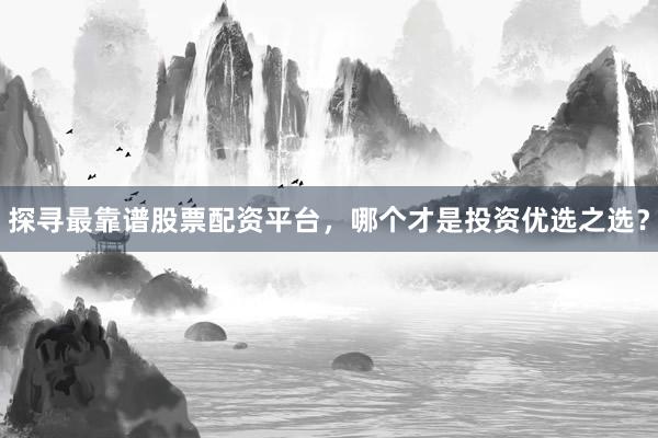 探寻最靠谱股票配资平台，哪个才是投资优选之选？