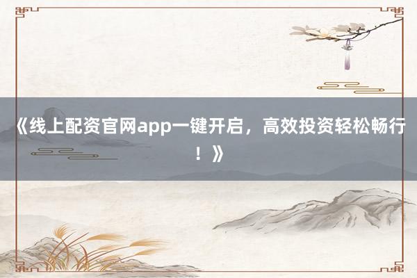 《线上配资官网app一键开启，高效投资轻松畅行！》