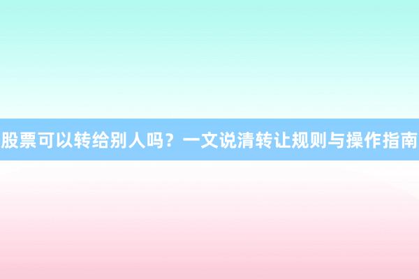 股票可以转给别人吗？一文说清转让规则与操作指南