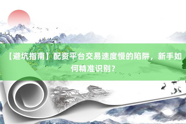 【避坑指南】配资平台交易速度慢的陷阱,新手如何精准识别?