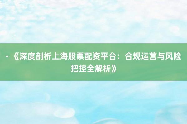 - 《深度剖析上海股票配资平台：合规运营与风险把控全解析》