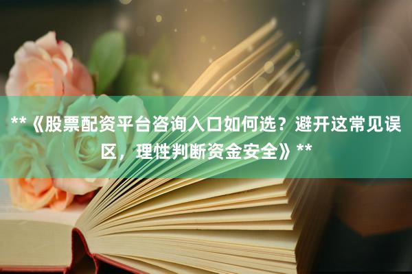 **《股票配资平台咨询入口如何选？避开这常见误区，理性判断资金安全》**