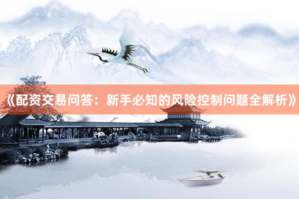《配资交易问答：新手必知的风险控制问题全解析》