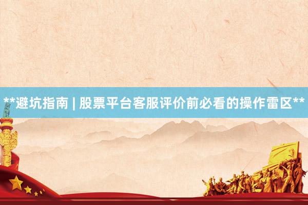 **避坑指南 | 股票平台客服评价前必看的操作雷区**