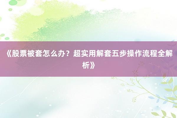 《股票被套怎么办？超实用解套五步操作流程全解析》