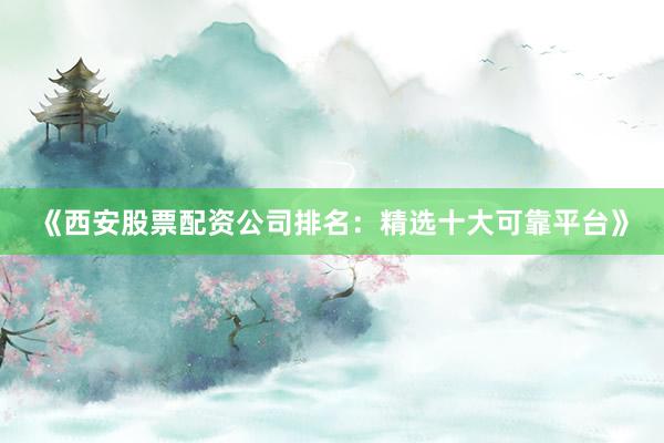 《西安股票配资公司排名：精选十大可靠平台》