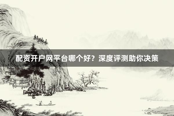 配资开户网平台哪个好？深度评测助你决策