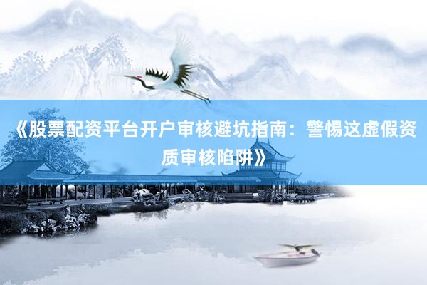 《股票配资平台开户审核避坑指南：警惕这虚假资质审核陷阱》