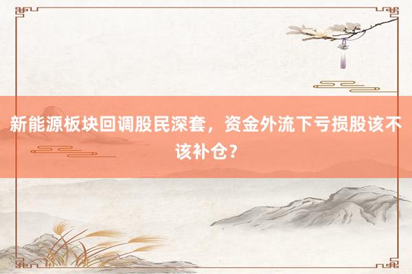 新能源板块回调股民深套，资金外流下亏损股该不该补仓？